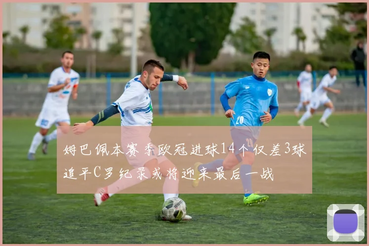 姆巴佩本赛季欧冠进球14个仅差3球追平C罗纪录或将迎来最后一战