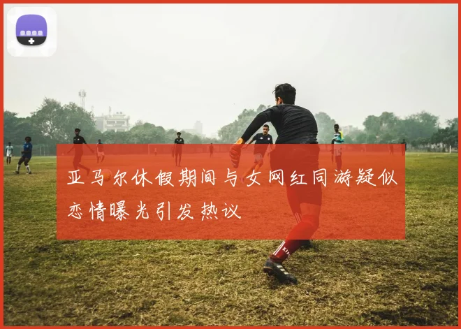 亚马尔休假期间与女网红同游疑似恋情曝光引发热议