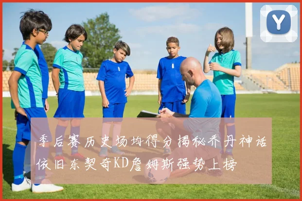 季后赛历史场均得分揭秘乔丹神话依旧东契奇KD詹姆斯强势上榜
