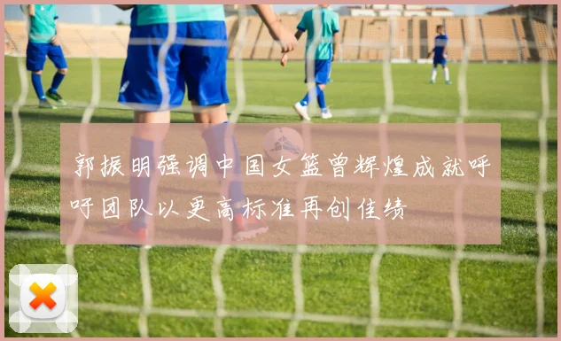 郭振明强调中国女篮曾辉煌成就呼吁团队以更高标准再创佳绩