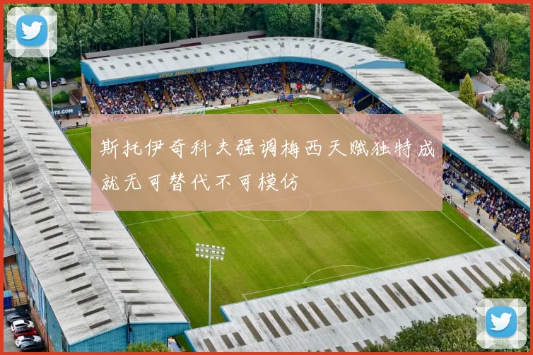 斯托伊奇科夫强调梅西天赋独特成就无可替代不可模仿
