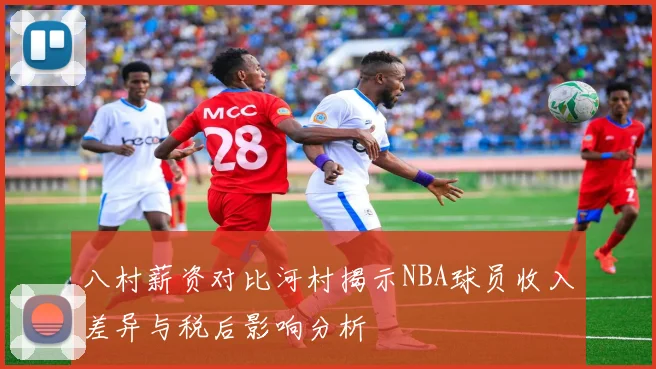 八村薪资对比河村揭示NBA球员收入差异与税后影响分析